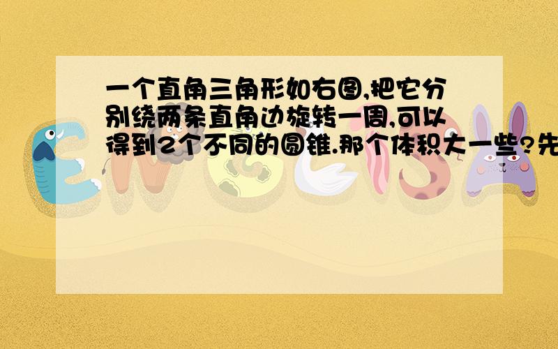 一个直角三角形如右图,把它分别绕两条直角边旋转一周,可以得到2个不同的圆锥.那个体积大一些?先猜测在通过计算说明.