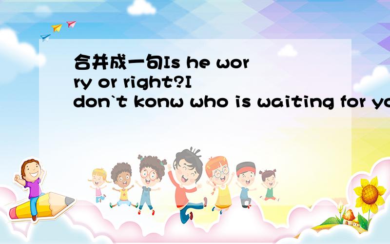 合并成一句Is he worry or right?I don`t konw who is waiting for you?could you tell mewhich is the way to the nearest post office he didn't tell meThe earth travels around the sun .our teacher told uswho is waiting for you？could you tell me