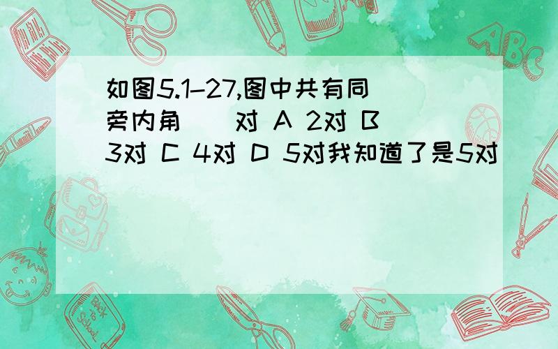 如图5.1-27,图中共有同旁内角（）对 A 2对 B 3对 C 4对 D 5对我知道了是5对