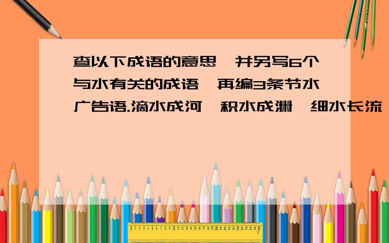 查以下成语的意思,并另写6个与水有关的成语,再编3条节水广告语.滴水成河,积水成渊,细水长流,饮水思源