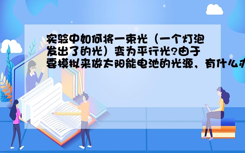 实验中如何将一束光（一个灯泡发出了的光）变为平行光?由于要模拟来做太阳能电池的光源，有什么办法可以减少或者消除光源所转换得出的平行光的不平行度？或者是不均匀度？