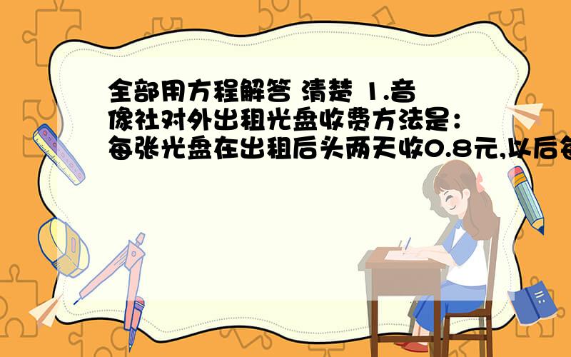 全部用方程解答 清楚 1.音像社对外出租光盘收费方法是：每张光盘在出租后头两天收0.8元,以后每天收0.5元,小明用身边3.6元钱租了一张光盘,问他一共能组多少天?2.某校七年级举行春游活动,