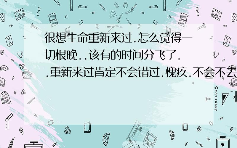 很想生命重新来过.怎么觉得一切恨晚..该有的时间分飞了..重新来过肯定不会错过.愧疚.不会不去看清.重生的生命必定会让周围变个样.也不会邋遢的生活.很想生命重新开始的心情?那是会怎