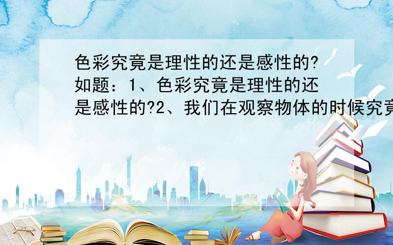 色彩究竟是理性的还是感性的?如题：1、色彩究竟是理性的还是感性的?2、我们在观察物体的时候究竟是要保持理性还是感性?3、我们在最后下笔绘画的时候究竟是要理性还是感性?4、两者可