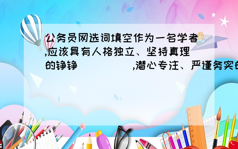 公务员网选词填空作为一名学者,应该具有人格独立、坚持真理的铮铮_____,潜心专注、严谨务实的学术______,还应该具有虚怀若谷、光风霁月的谦谦_____.填入划横线部分最恰当的一项是:A.风骨