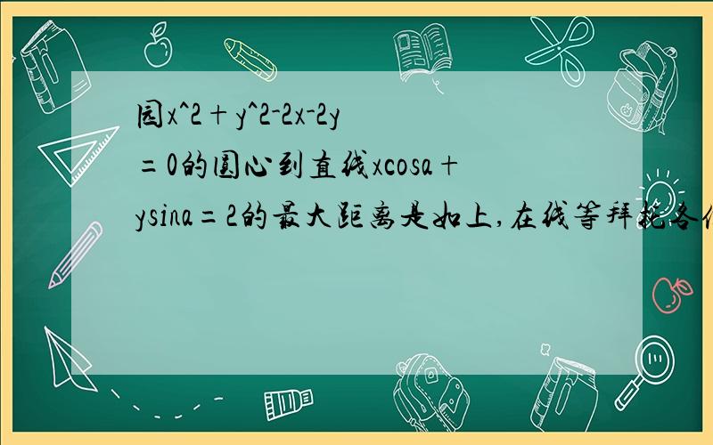 园x^2+y^2-2x-2y=0的圆心到直线xcosa+ysina=2的最大距离是如上,在线等拜托各位高手了，快点啊啊啊~~~