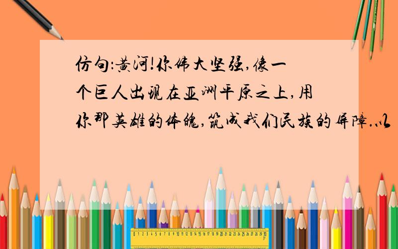 仿句：黄河!你伟大坚强,像一个巨人出现在亚洲平原之上,用你那英雄的体魄,筑成我们民族的屏障．以 祖国 仿句