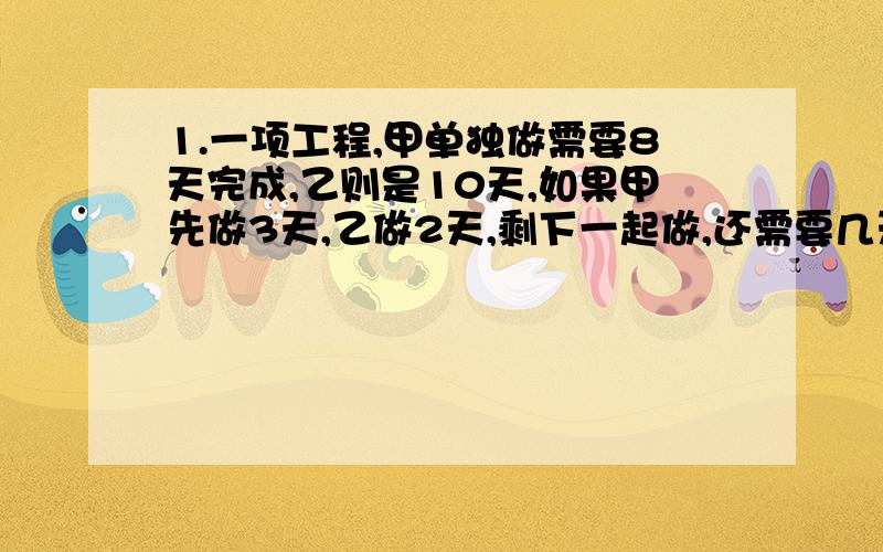 1.一项工程,甲单独做需要8天完成,乙则是10天,如果甲先做3天,乙做2天,剩下一起做,还需要几天完成?2.一项工程,甲单独做需要8天完成,乙则是10天,如果先合作若干天,后来甲有急事离开,乙继续自