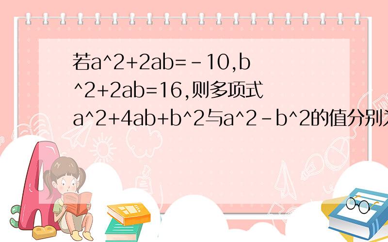 若a^2+2ab=-10,b^2+2ab=16,则多项式a^2+4ab+b^2与a^2-b^2的值分别为?