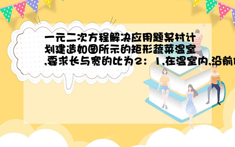 一元二次方程解决应用题某村计划建造如图所示的矩形蔬菜温室,要求长与宽的比为2：1,在温室内,沿前侧的内墙保留3M宽空地,其他三侧内墙各保留1M宽的通道,当矩形温室的长与宽各为多少时,