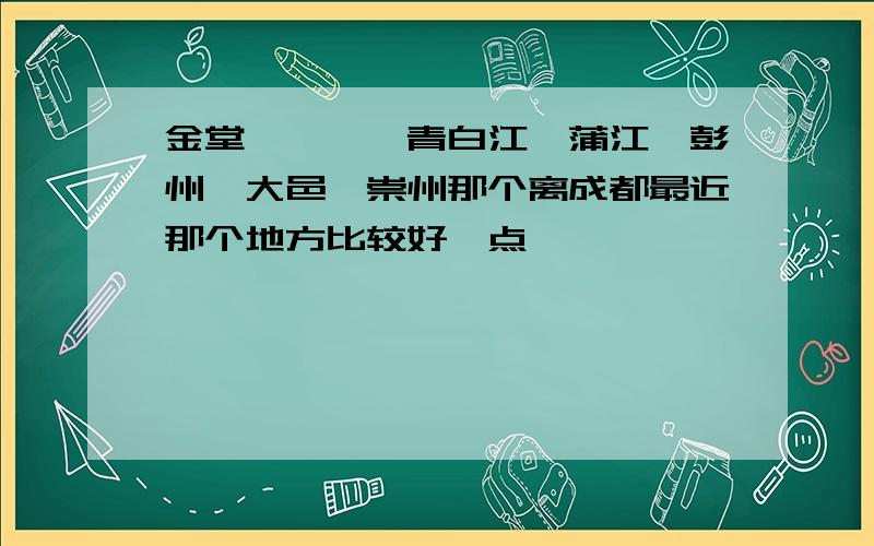 金堂、邛崃,青白江、蒲江、彭州、大邑、崇州那个离成都最近那个地方比较好一点,