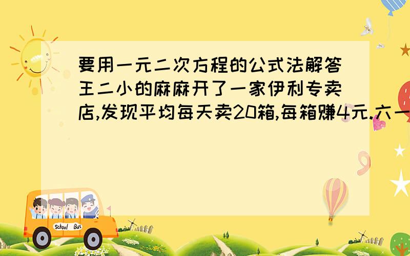 要用一元二次方程的公式法解答王二小的麻麻开了一家伊利专卖店,发现平均每天卖20箱,每箱赚4元.六一到了,打折出售.如果每箱牛奶每降价0.4园元,那么每天就可以多买卖8箱.,要使平均每天在