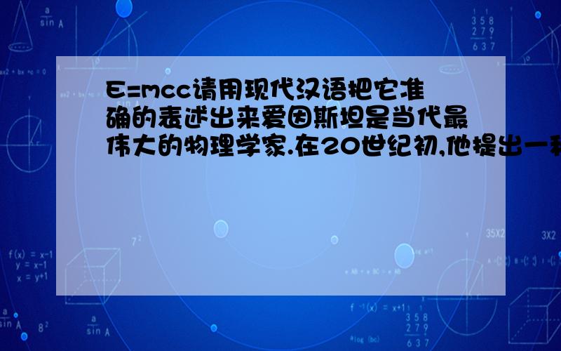 E=mcc请用现代汉语把它准确的表述出来爱因斯坦是当代最伟大的物理学家.在20世纪初,他提出一种理论,任何物质都可以转变成有用的能量,并推出了公式：E=mcc,其中E表示能量,m表示质量,c表示光