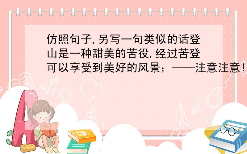 仿照句子,另写一句类似的话登山是一种甜美的苦役,经过苦登可以享受到美好的风景；——注意注意!是另写一句类似的句子.