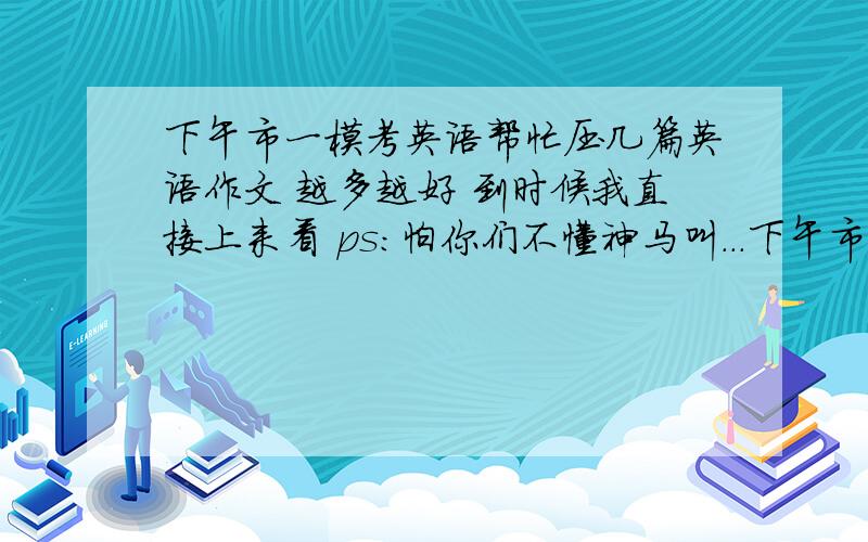 下午市一模考英语帮忙压几篇英语作文 越多越好 到时候我直接上来看 ps:怕你们不懂神马叫...下午市一模考英语帮忙压几篇英语作文 越多越好 到时候我直接上来看 ps:怕你们不懂神马叫一模