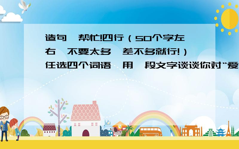 造句,帮忙!四行（50个字左右,不要太多,差不多就行!）任选四个词语,用一段文字谈谈你对“爱”的理解：  牵挂  醒目  宽容  执著  捍卫  宽厚  狐疑  玷污  尊严  央求  晴朗  憔悴  鄙视  羞愧