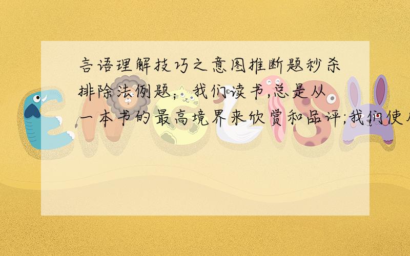 言语理解技巧之意图推断题秒杀排除法例题；我们读书,总是从一本书的最高境界来欣赏和品评;我们使用绳子,总是从最薄弱的一段来断定绳子的质量.坐冷板凳的书呆子,不妨以读书之法待人,