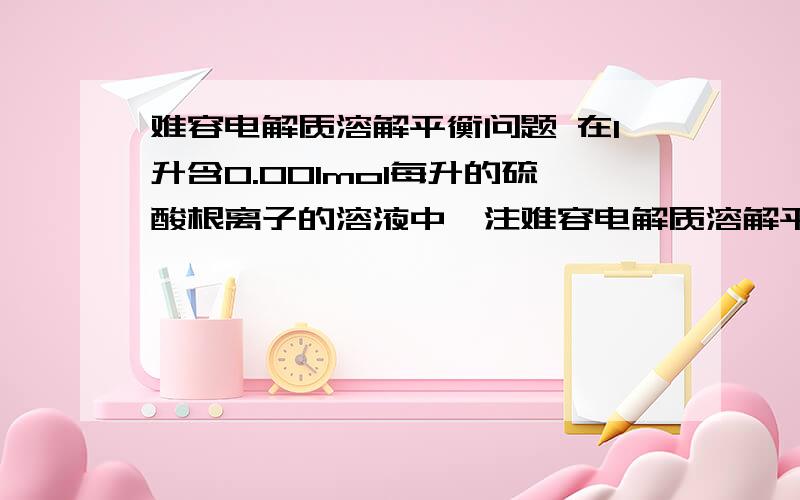 难容电解质溶解平衡问题 在1升含0.001mol每升的硫酸根离子的溶液中,注难容电解质溶解平衡问题 在1升含0.001mol每升的硫酸根离子的溶液中,注入0.01mol每升的氯化钡溶液1升,则硫酸根离子浓度变