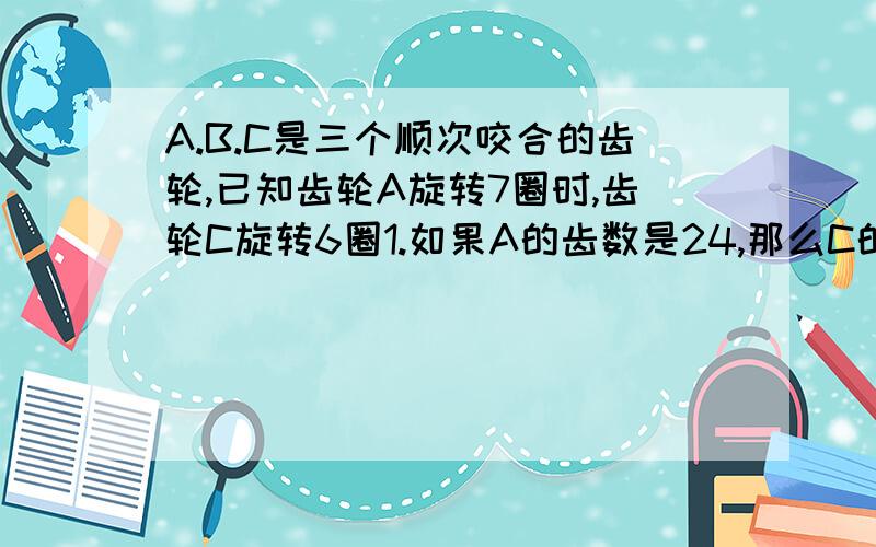 A.B.C是三个顺次咬合的齿轮,已知齿轮A旋转7圈时,齿轮C旋转6圈1.如果A的齿数是24,那么C的齿轮数是多少?2.如果B旋转7圈,C旋转1圈,那么A旋转8圈时,B旋转几圈?列示!A的齿轮是24摆脱!死去吧你5楼