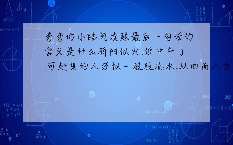 弯弯的小路阅读题最后一句话的含义是什么骄阳似火.近中午了,可赶集的人还似一股股流水,从四面八方汇集到这弯弯的小路上,形成一条奔流的人河.在人流中,一个小姑娘正推着满满一车杏子