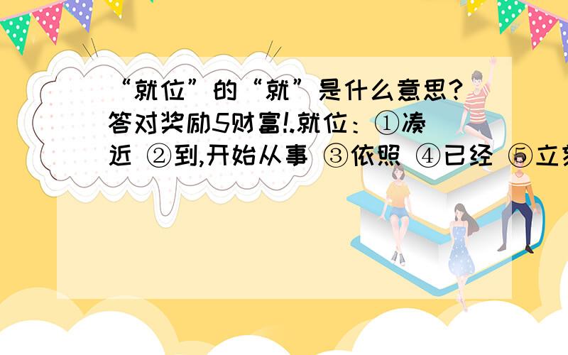 “就位”的“就”是什么意思?答对奖励5财富!.就位：①凑近 ②到,开始从事 ③依照 ④已经 ⑤立刻 选哪个?