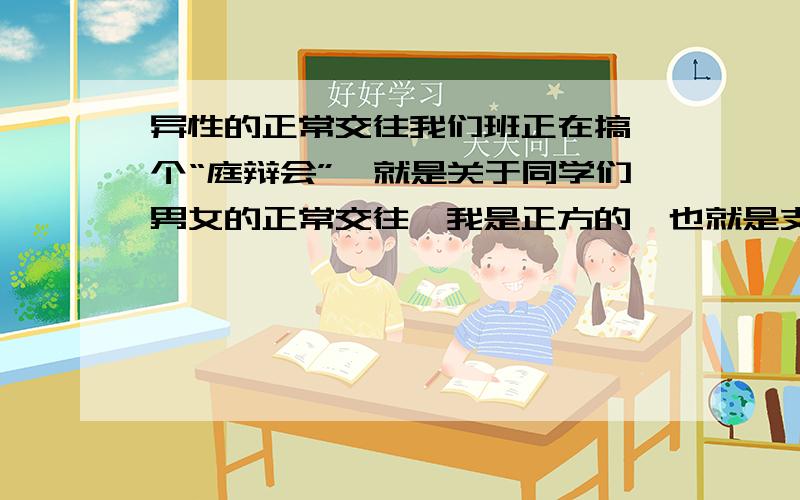 异性的正常交往我们班正在搞一个“庭辩会”,就是关于同学们男女的正常交往,我是正方的,也就是支持男女的正常交往,作为正方的队长,不得不肩负起收集资料的重任啊,我决得正方应该在“