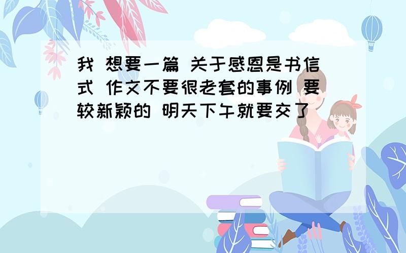 我 想要一篇 关于感恩是书信式 作文不要很老套的事例 要较新颖的 明天下午就要交了