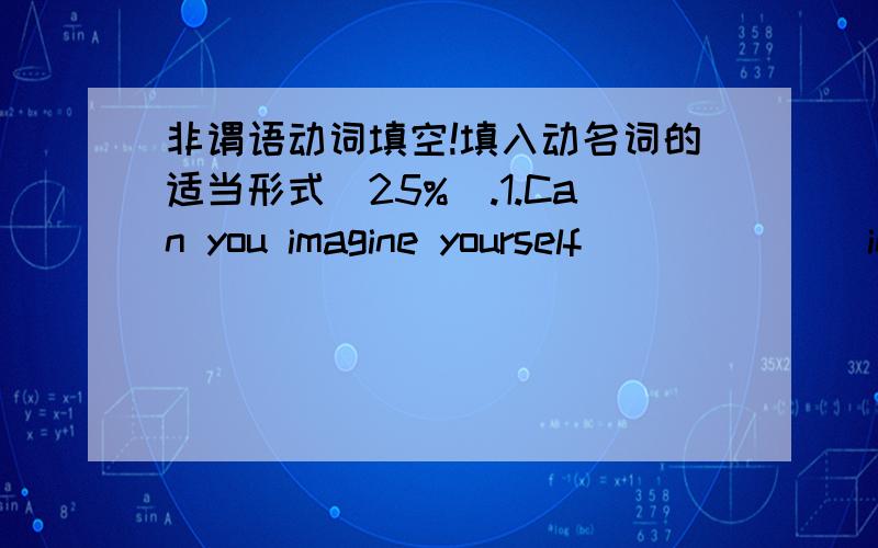 非谓语动词填空!填入动名词的适当形式(25%).1.Can you imagine yourself ______ in a lonely island?(stay) 2.I can't understand your ______ at that poor child.(laugh) 3.She didn't mind _______ overtime.(work) 4.To make a living,he tried __