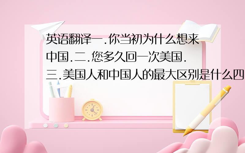 英语翻译一.你当初为什么想来中国.二.您多久回一次美国.三.美国人和中国人的最大区别是什么四.你是怎样看待中华文化的.五.在美国生活与中国生活的不同是什么.六.你喜欢旅行吗?七.你喜