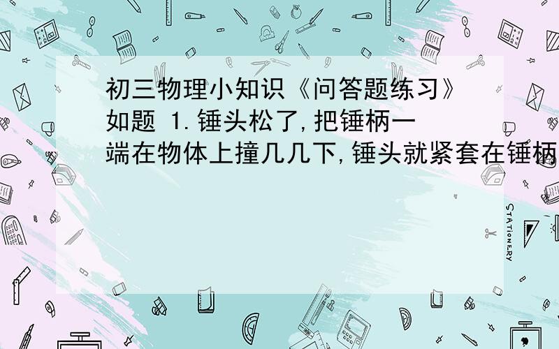 初三物理小知识《问答题练习》如题 1.锤头松了,把锤柄一端在物体上撞几几下,锤头就紧套在锤柄上,为什么?2.簧片把小球与支座之间的木片打出时,小球不会随木片飞出,而是落在支座上.为什