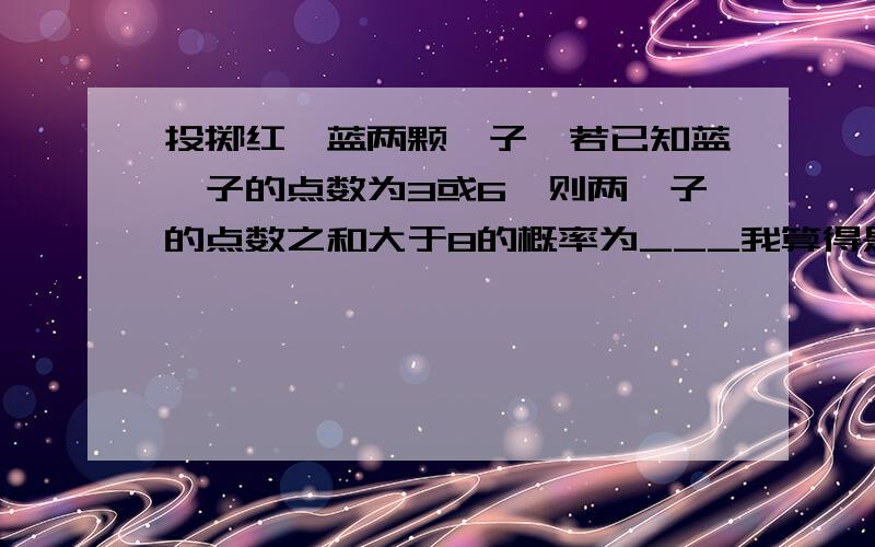 投掷红、蓝两颗骰子,若已知蓝骰子的点数为3或6,则两骰子的点数之和大于8的概率为___我算得是5/6正确答案是5/12帮我讲讲.