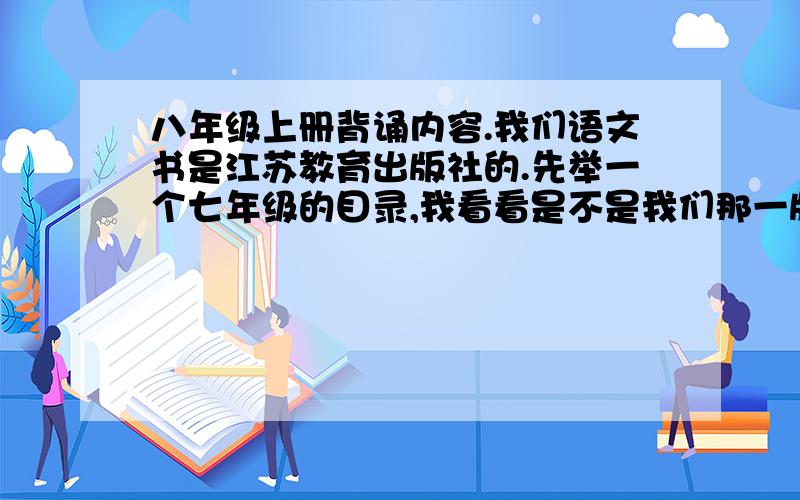 八年级上册背诵内容.我们语文书是江苏教育出版社的.先举一个七年级的目录,我看看是不是我们那一版.不要写错别字.现代文,古文,只要是背诵的都写上来