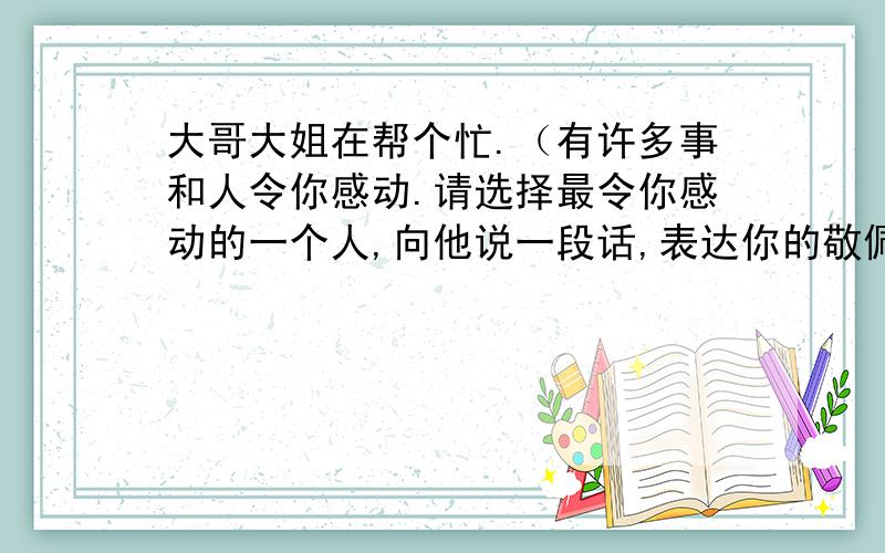 大哥大姐在帮个忙.（有许多事和人令你感动.请选择最令你感动的一个人,向他说一段话,表达你的敬佩之情.