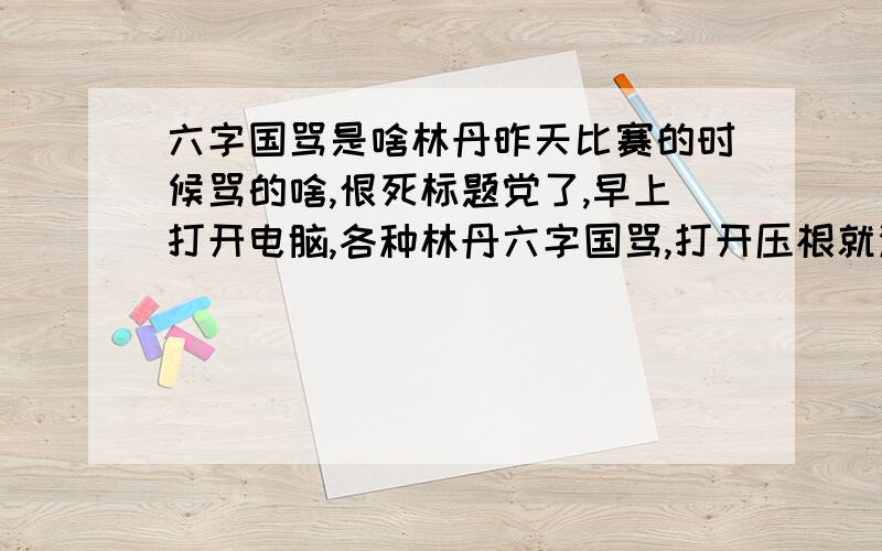 六字国骂是啥林丹昨天比赛的时候骂的啥,恨死标题党了,早上打开电脑,各种林丹六字国骂,打开压根就没有说是骂啥的...