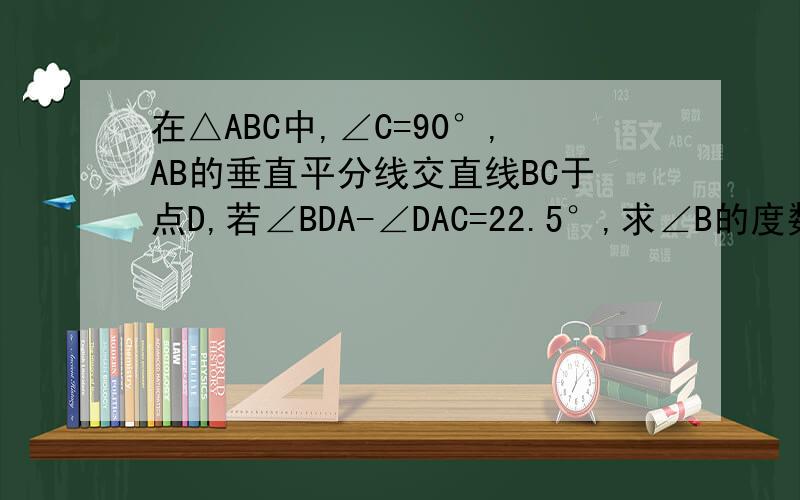 在△ABC中,∠C=90°,AB的垂直平分线交直线BC于点D,若∠BDA-∠DAC=22.5°,求∠B的度数.
