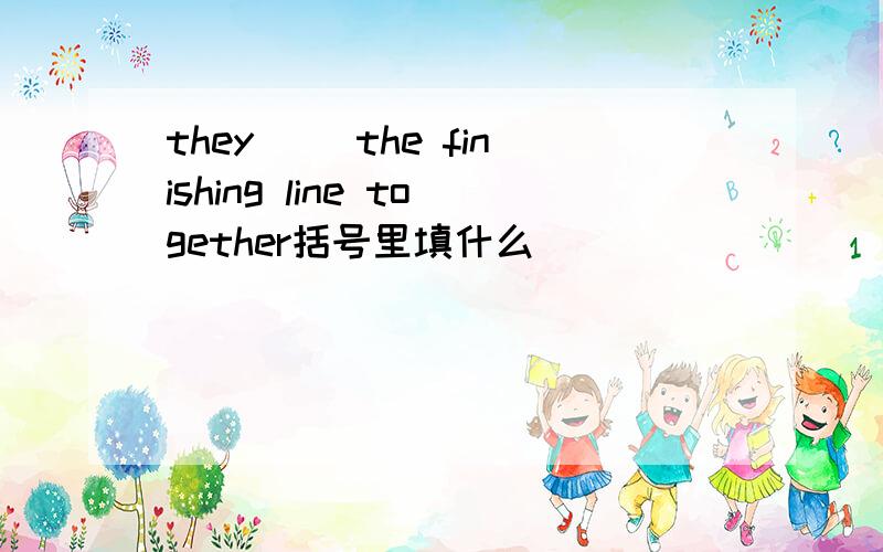 they（ ）the finishing line together括号里填什么