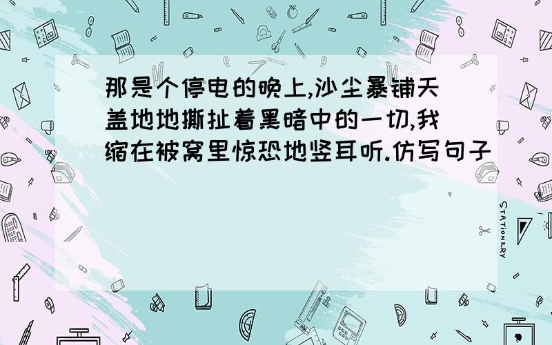 那是个停电的晚上,沙尘暴铺天盖地地撕扯着黑暗中的一切,我缩在被窝里惊恐地竖耳听.仿写句子