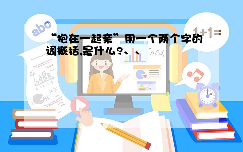 “抱在一起亲”用一个两个字的词概括,是什么?、、