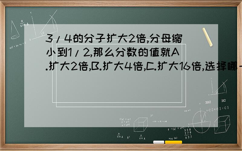 3/4的分子扩大2倍,分母缩小到1/2,那么分数的值就A.扩大2倍,B.扩大4倍,C.扩大16倍,选择哪一个?把3/4的分子扩大2倍,分母缩小到1/2,这个分数就（ ） A.扩大2倍,B.缩小到1/2,C.扩大4倍,D.扩大16倍,选择