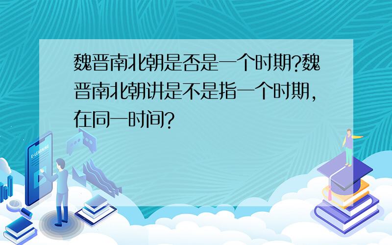 魏晋南北朝是否是一个时期?魏晋南北朝讲是不是指一个时期,在同一时间?