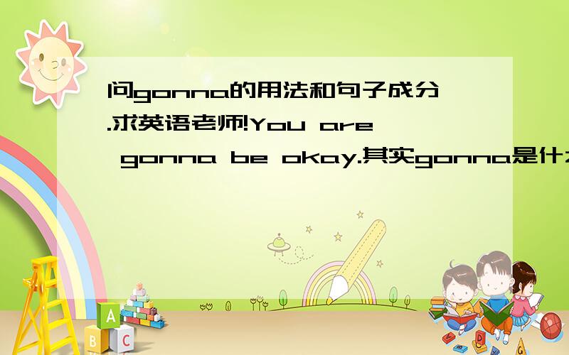 问gonna的用法和句子成分.求英语老师!You are gonna be okay.其实gonna是什么成分,后面有个be,那gonna是不是相当于going那样的?但是如果相当于going ,为什么不加to在后面?so you can get yourself killed is ok 这