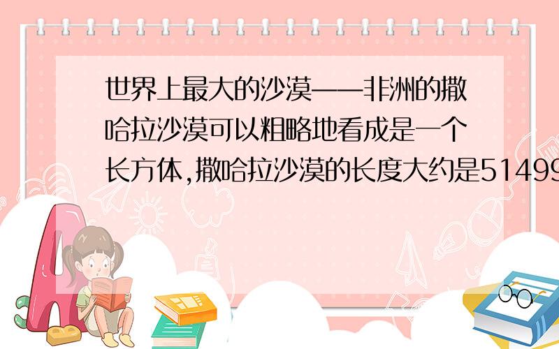 世界上最大的沙漠——非洲的撒哈拉沙漠可以粗略地看成是一个长方体,撒哈拉沙漠的长度大约是5149900米,沙层的深度大约是3.66厘米,已知撒哈拉沙漠的沙的体积约为33345立方千米（1）沙漠中