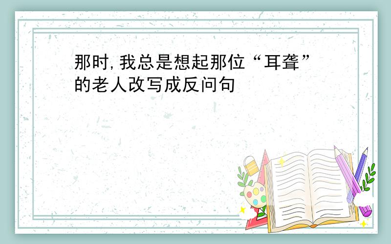 那时,我总是想起那位“耳聋”的老人改写成反问句