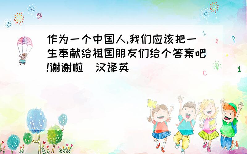 作为一个中国人,我们应该把一生奉献给祖国朋友们给个答案吧!谢谢啦  汉译英