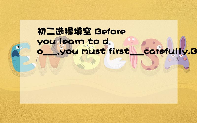 初二选择填空 Before you learn to do___,you must first___carefully.Before you learn to do___,you must first___carefully.A new something;see B something new;watchC some new things;read D anything new;look(注：说明原因）