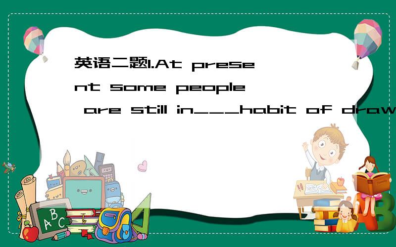 英语二题1.At present some people are still in___habit of drawing freely in__public placesA.the;the B.\;the C.the;\ D.a; the2.He has failed twice,but he wants to try___third time.A.an B.\ C.the D.Please tell me the reason