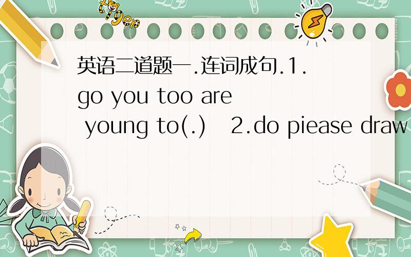 英语二道题一.连词成句.1.go you too are young to(.)   2.do piease draw not wall the on(.) 3.want ticket I a(.)    4.find you my teddy can bear.(?)5.far to how Beijing from is Shanghai it (?)二.换句型.1.That is _a horse_ in English.(就