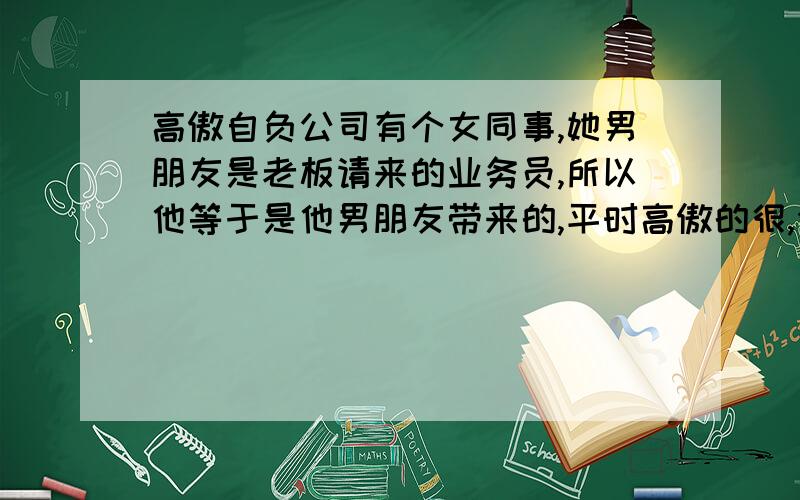 高傲自负公司有个女同事,她男朋友是老板请来的业务员,所以他等于是他男朋友带来的,平时高傲的很,公司里的事什么都管,和她讲话爱理不理,而且老是会说别人短,尤其是在老板面前,老板小