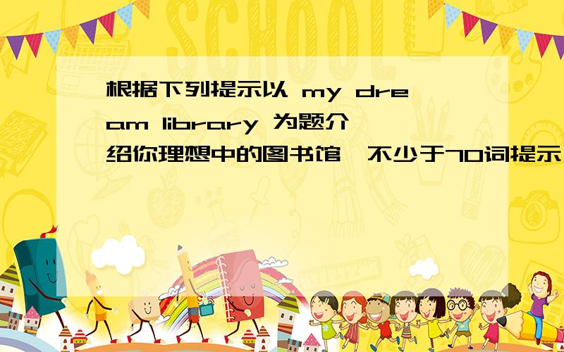 根据下列提示以 my dream library 为题介绍你理想中的图书馆,不少于70词提示：1.what's your dream library like?           2.what's your favourite room?           3.what is in it?           4.what will you do in it?