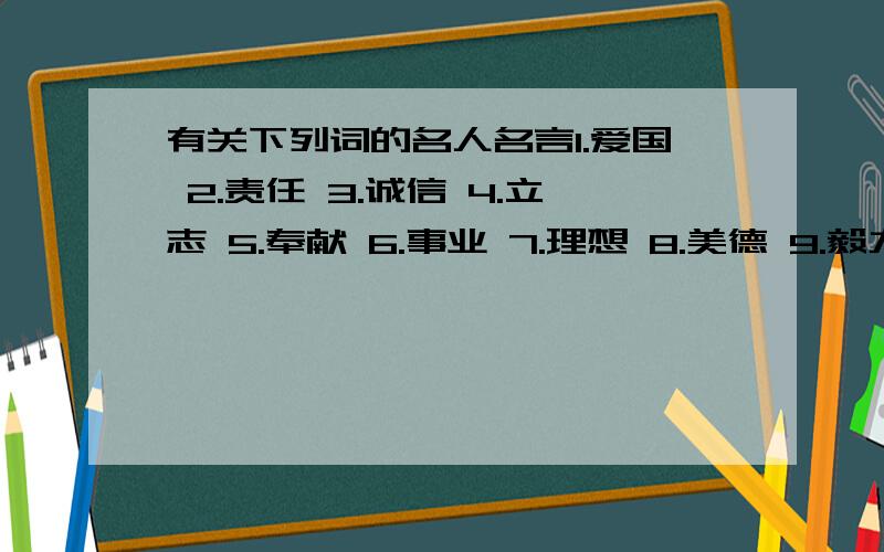 有关下列词的名人名言1.爱国 2.责任 3.诚信 4.立志 5.奉献 6.事业 7.理想 8.美德 9.毅力 10.忍耐 11.谦逊 12.尊严 13.勇敢 14.宽容 15.勤奋 16.拼搏 17.无私 18.惜时 19.机遇 20.实践 21.思考 22.创新 23.逆境